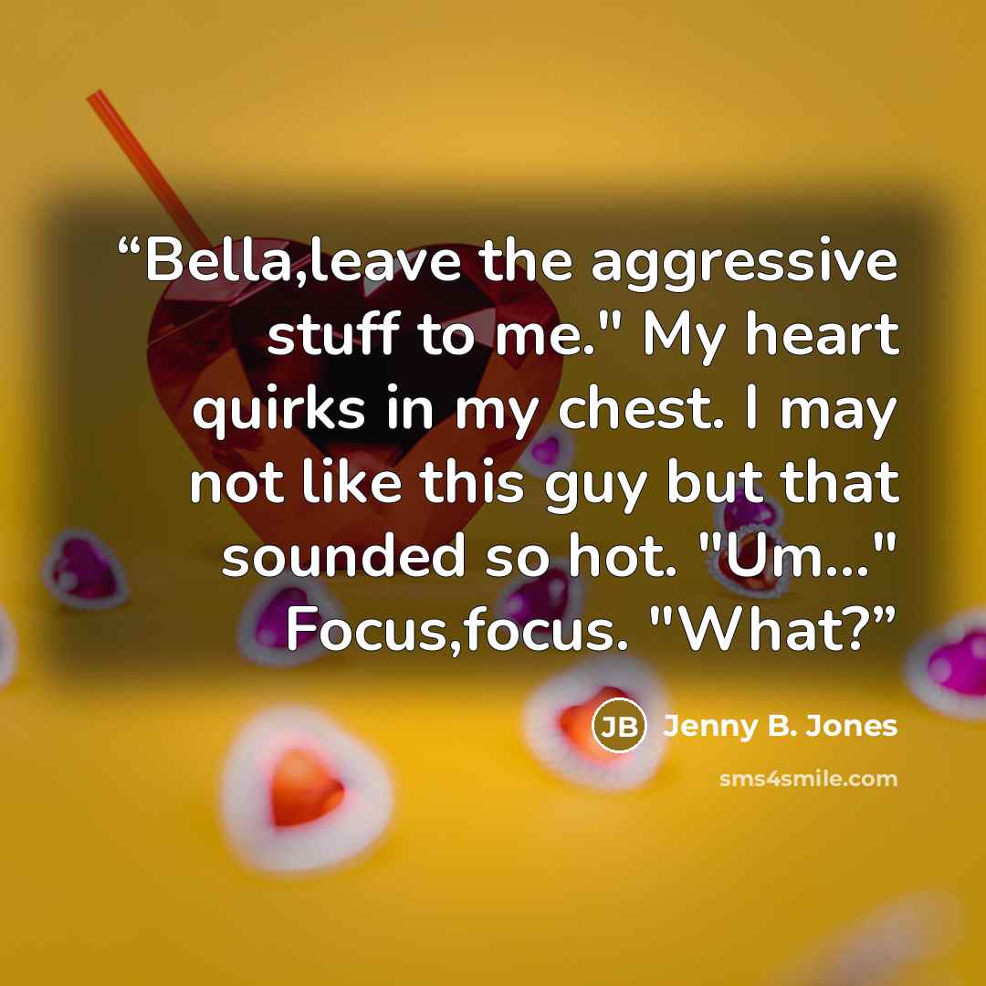 “Bella,leave the aggressive stuff to me." My heart quirks in my chest. I may not like this guy but that sounded so hot. "Um..." Focus,focus. "What?” quote by Jenny B. Jones