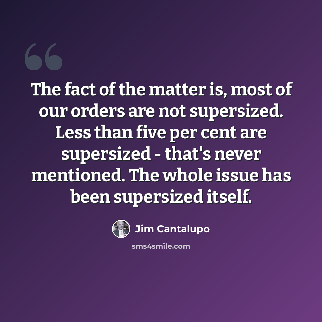 “The fact of the matter is, most of our orders are not supersized. Less than five per cent are supersized - that's never mentioned. The whole issue has been supersized itself.” quote by Jim Cantalupo