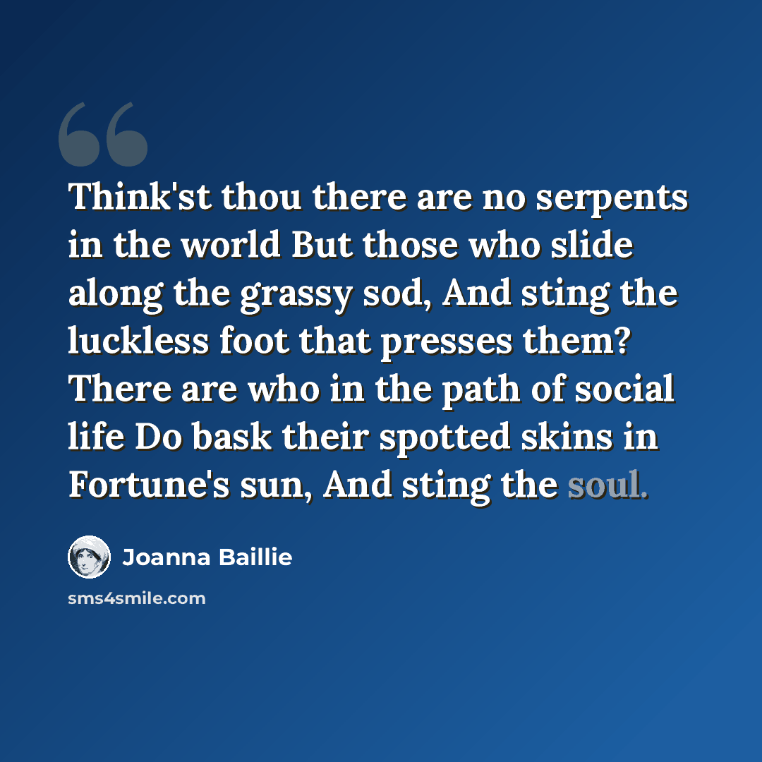 “Think'st thou there are no serpents in the world But those who slide along the grassy sod, And sting the luckless foot that presses them? There are who in the path of social life Do bask their spotted skins in Fortune's sun, And sting the soul.” quote by Joanna Baillie
