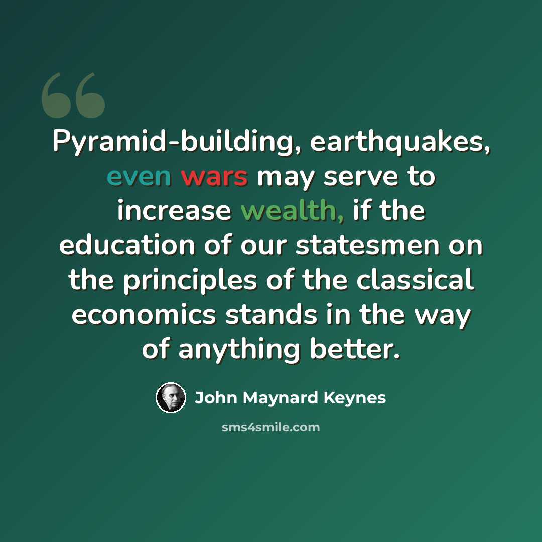 “Pyramid-building, earthquakes, even wars may serve to increase wealth, if the education of our statesmen on the principles of the classical economics stands in the way of anything better.” quote by John Maynard Keynes