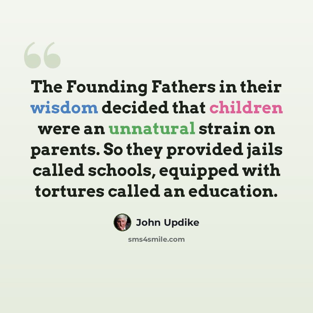 “The Founding Fathers in their wisdom decided that children were an unnatural strain on parents. So they provided jails called schools, equipped with tortures called an education.” quote by John Updike
