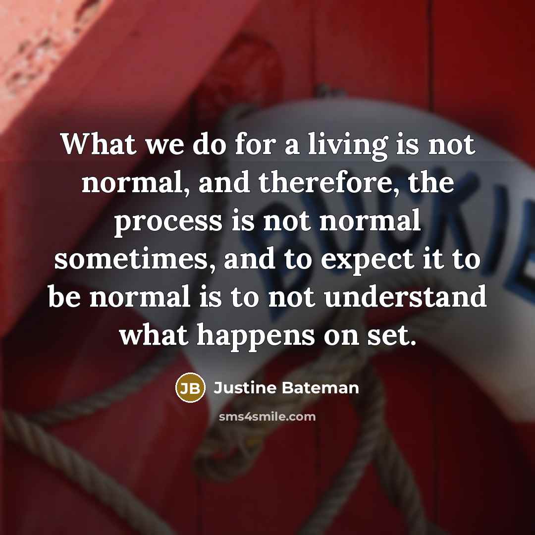 “What we do for a living is not normal, and therefore, the process is not normal sometimes, and to expect it to be normal is to not understand what happens on set.” quote by Justine Bateman