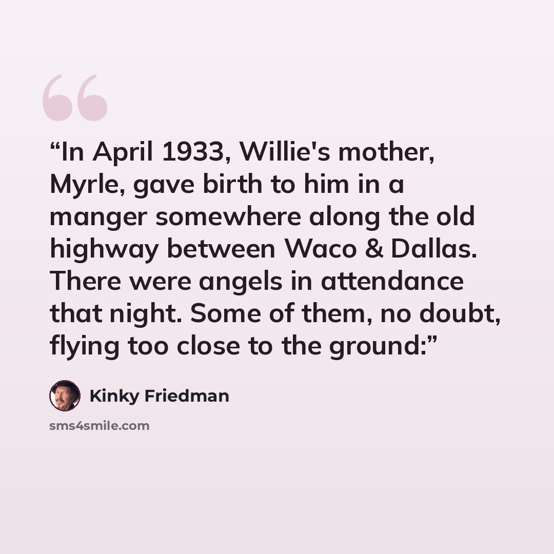 “In April 1933, Willie's mother, Myrle, gave birth to him in a manger somewhere along the old highway between Waco & Dallas. There were angels in attendance that night. Some of them, no doubt, flying too close to the ground:” quote by Kinky Friedman