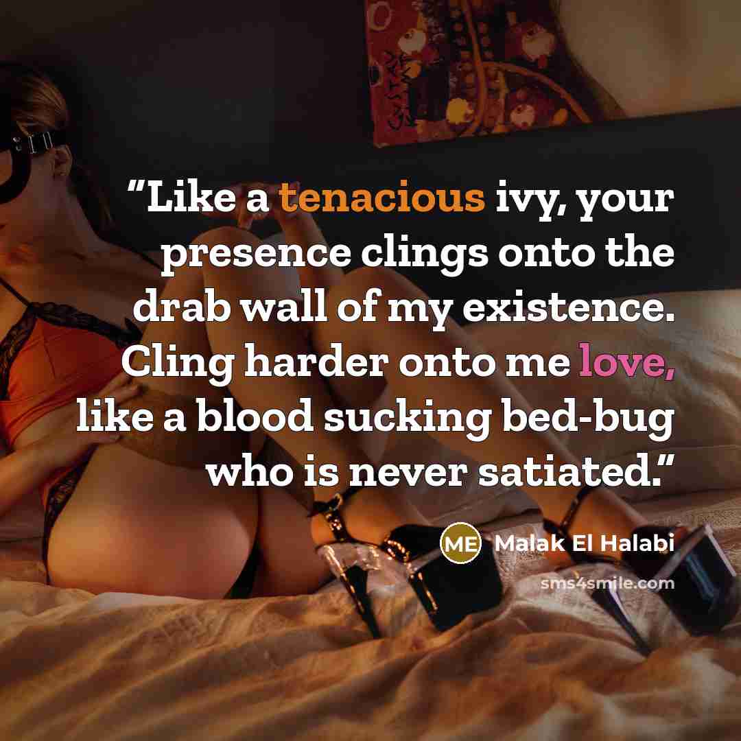 “Like a tenacious ivy, your presence clings onto the drab wall of my existence. Cling harder onto me love, like a blood sucking bed-bug who is never satiated.” quote by Malak El Halabi