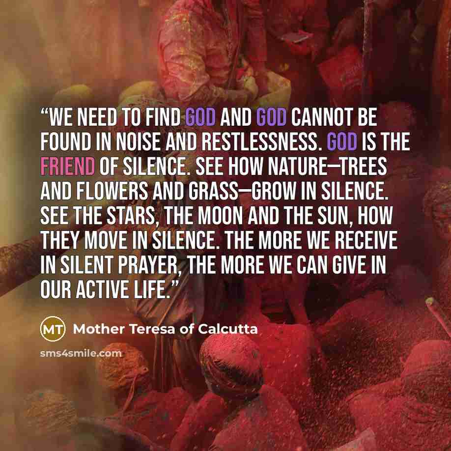 “We need to find God and God cannot be found in noise and restlessness. God is the friend of silence. See how nature—trees and flowers and grass—grow in silence. See the stars, the moon and the sun, how they move in silence. The more we receive in silent prayer, the more we can give in our active…” quote by Mother Teresa of Calcutta