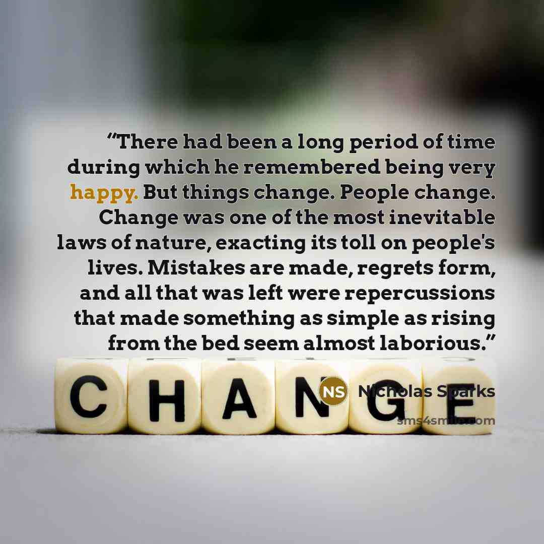 “There had been a long period of time during which he remembered being very happy. But things change. People change. Change was one of the most inevitable laws of nature, exacting its toll on people's lives. Mistakes are made, regrets form, and all that was left were repercussions that made…” quote by Nicholas Sparks