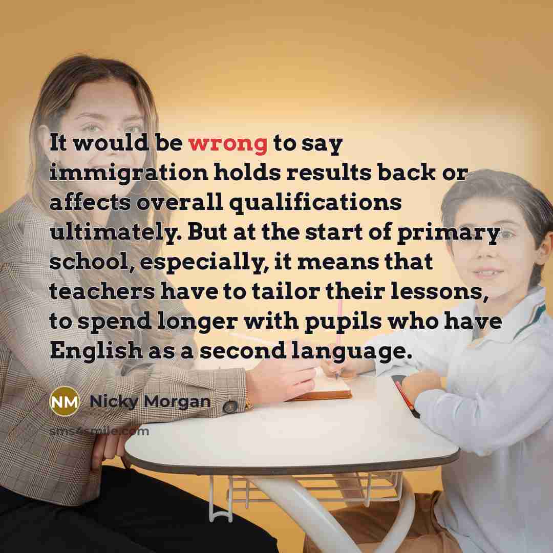 “It would be wrong to say immigration holds results back or affects overall qualifications ultimately. But at the start of primary school, especially, it means that teachers have to tailor their lessons, to spend longer with pupils who have English as a second language.” quote by Nicky Morgan