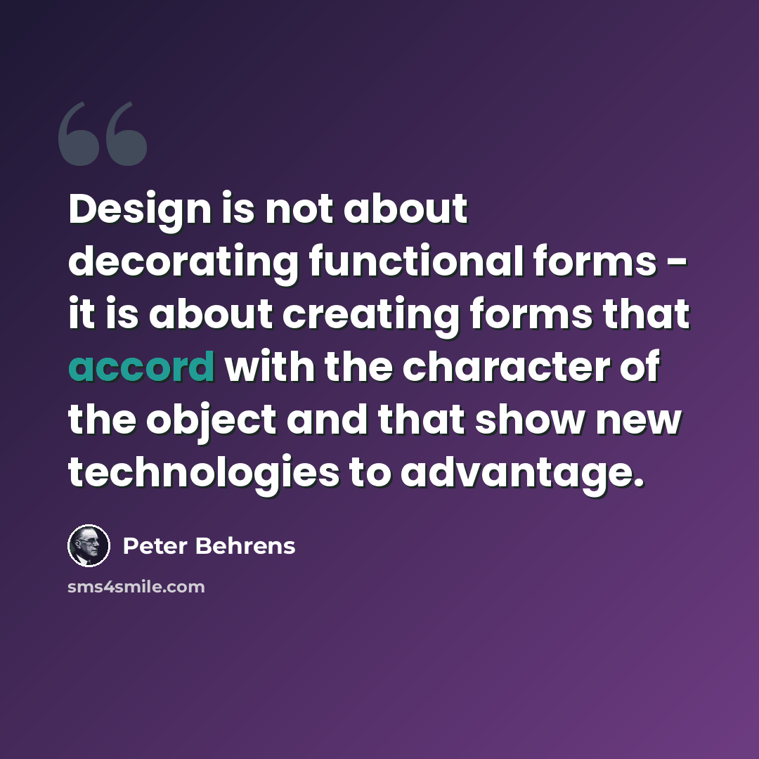 “Design is not about decorating functional forms - it is about creating forms that accord with the character of the object and that show new technologies to advantage.” quote by Peter Behrens
