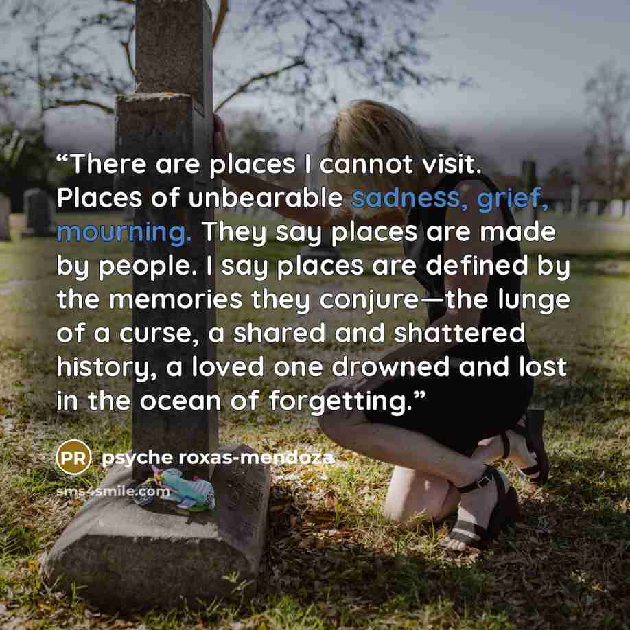“There are places I cannot visit. Places of unbearable sadness, grief, mourning. They say places are made by people. I say places are defined by the memories they conjure—the lunge of a curse, a shared and shattered history, a loved one drowned and lost in the ocean of forgetting.” quote by Psyche Roxas-Mendoza