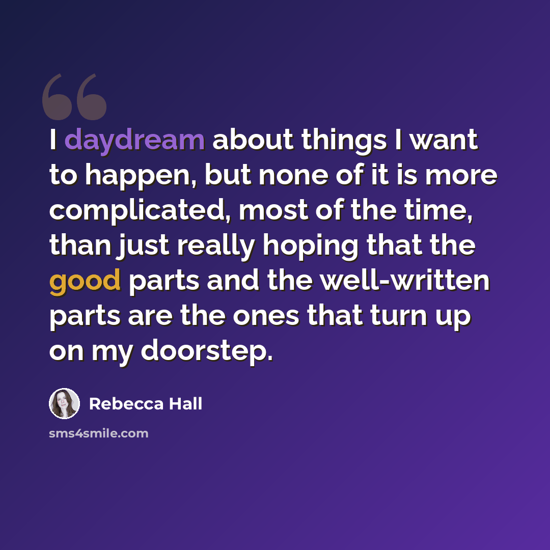 “I daydream about things I want to happen, but none of it is more complicated, most of the time, than just really hoping that the good parts and the well-written parts are the ones that turn up on my doorstep.” quote by Rebecca Hall