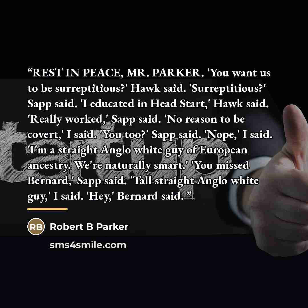 “REST IN PEACE, MR. PARKER. 'You want us to be surreptitious?' Hawk said. 'Surreptitious?' Sapp said. 'I educated in Head Start,' Hawk said. 'Really worked,' Sapp said. 'No reason to be covert,' I said. 'You too?' Sapp said. 'Nope,' I said. 'I'm a straight Anglo white guy of European ancestry…” quote by Anonymous