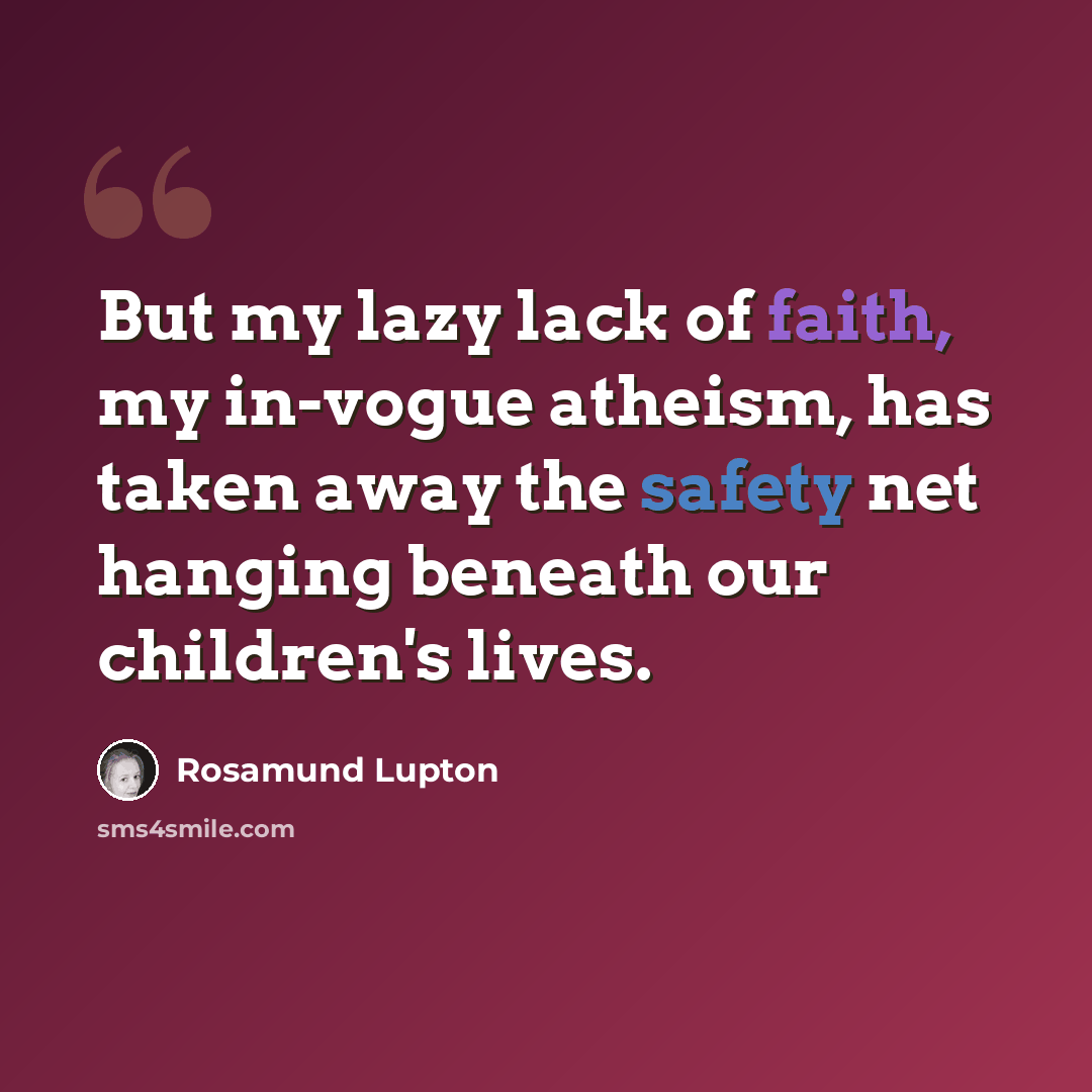 “But my lazy lack of faith, my in-vogue atheism, has taken away the safety net hanging beneath our children's lives.” quote by Rosamund Lupton