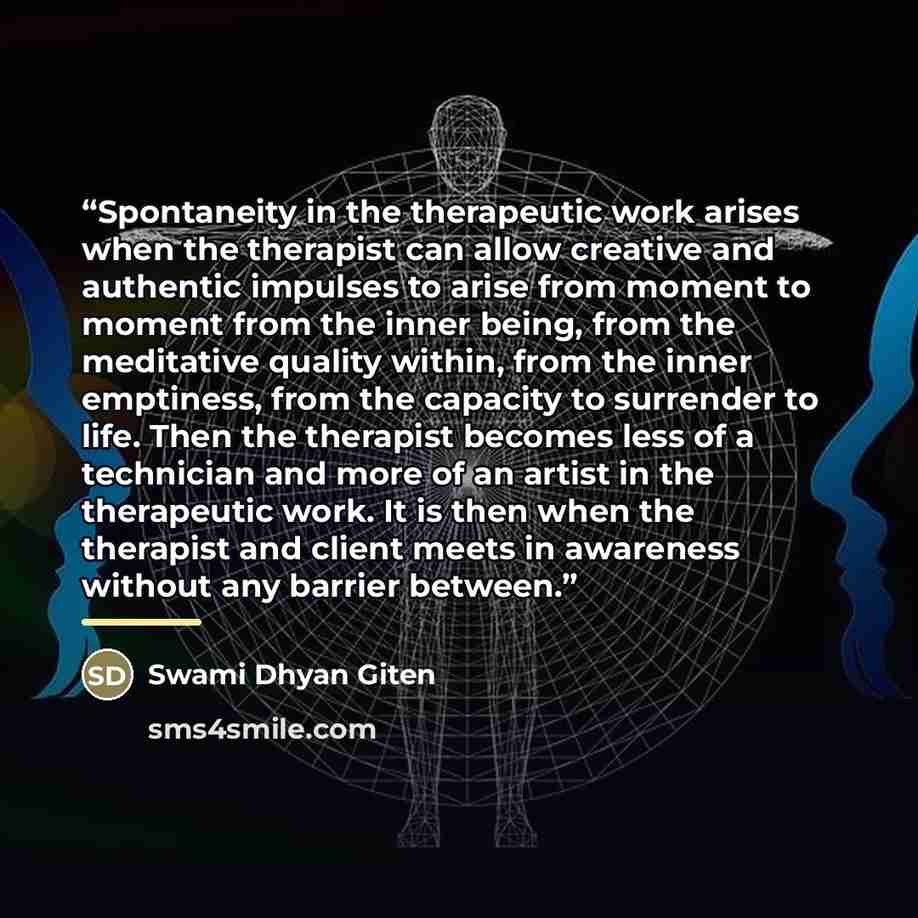 “Spontaneity in the therapeutic work arises when the therapist can allow creative and authentic impulses to arise from moment to moment from the inner being, from the meditative quality within, from the inner emptiness, from the capacity to surrender to life. Then the therapist becomes less of a…” quote by Swami Dhyan Giten