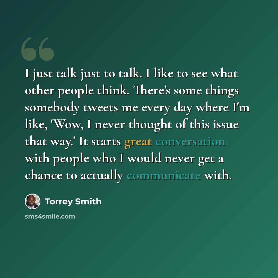 “I just talk just to talk. I like to see what other people think. There's some things somebody tweets me every day where I'm like, 'Wow, I never thought of this issue that way.' It starts great conversation with people who I would never get a chance to actually communicate with.” quote by Torrey Smith