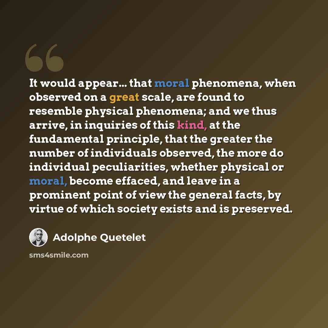 “It would appear... that moral phenomena, when observed on a great scale, are found to resemble physical phenomena; and we thus arrive, in inquiries of this kind, at the fundamental principle, that the greater the number of individuals observed, the more do individual peculiarities, whether…” quote by Adolphe Quetelet