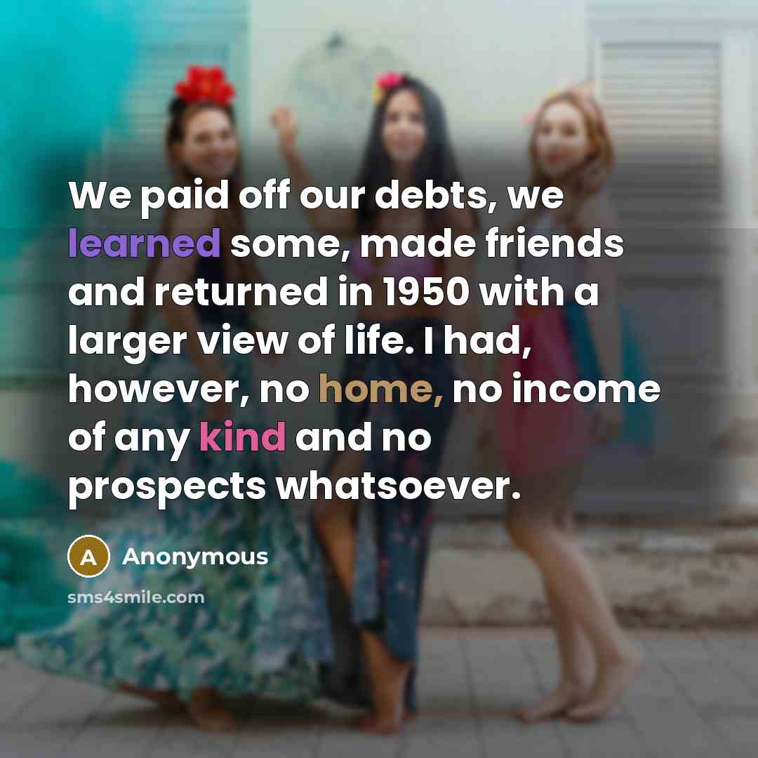 “We paid off our debts, we learned some, made friends and returned in 1950 with a larger view of life. I had, however, no home, no income of any kind and no prospects whatsoever.” quote by Anonymous