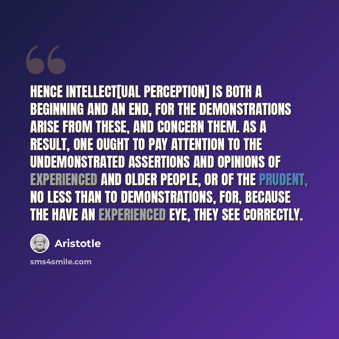 “Hence intellect[ual perception] is both a beginning and an end, for the demonstrations arise from these, and concern them. As a result, one ought to pay attention to the undemonstrated assertions and opinions of experienced and older people, or of the prudent, no less than to demonstrations, for…” quote by Aristotle