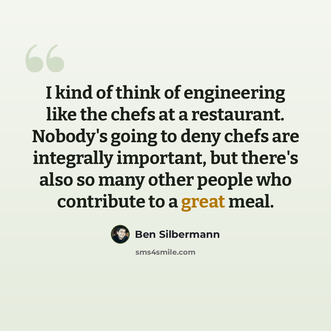 “I kind of think of engineering like the chefs at a restaurant. Nobody's going to deny chefs are integrally important, but there's also so many other people who contribute to a great meal.” quote by Ben Silbermann