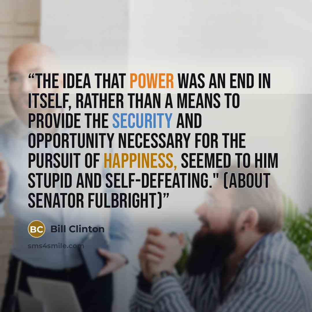 “The idea that power was an end in itself, rather than a means to provide the security and opportunity necessary for the pursuit of happiness, seemed to him stupid and self-defeating." (about Senator Fulbright)” quote by Bill Clinton