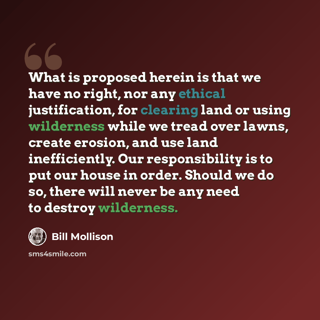 “What is proposed herein is that we have no right, nor any ethical justification, for clearing land or using wilderness while we tread over lawns, create erosion, and use land inefficiently. Our responsibility is to put our house in order. Should we do so, there will never be any need to destroy…” quote by Bill Mollison