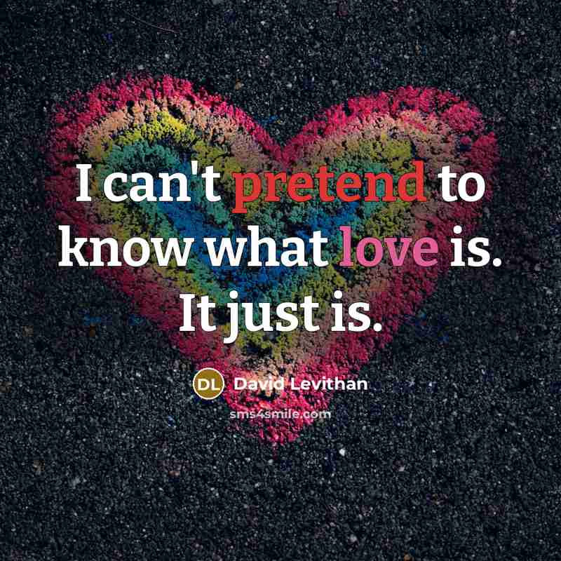 “I can't pretend to know what love is. It just is.” quote by David Levithan