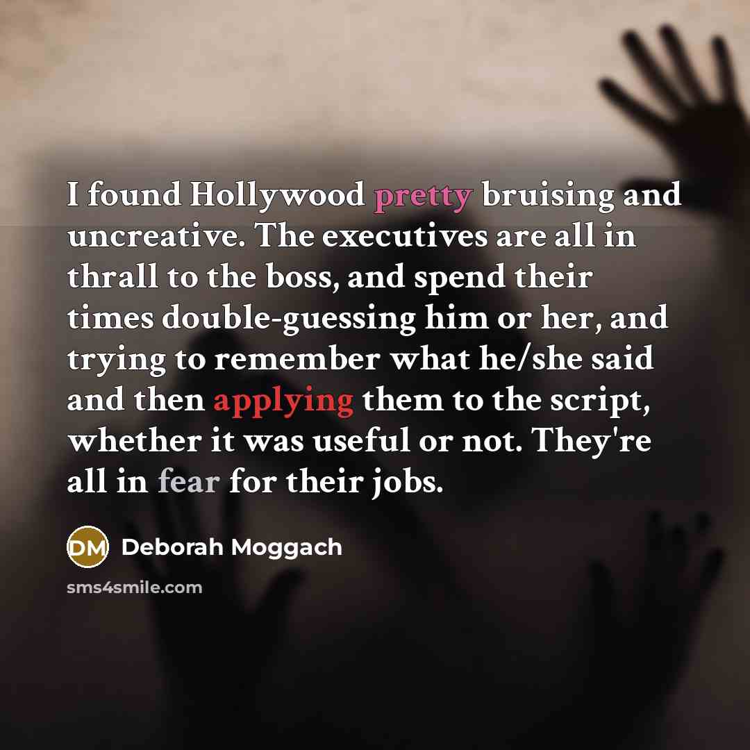 “I found Hollywood pretty bruising and uncreative. The executives are all in thrall to the boss, and spend their times double-guessing him or her, and trying to remember what he/she said and then applying them to the script, whether it was useful or not. They're all in fear for their jobs.” quote by Deborah Moggach