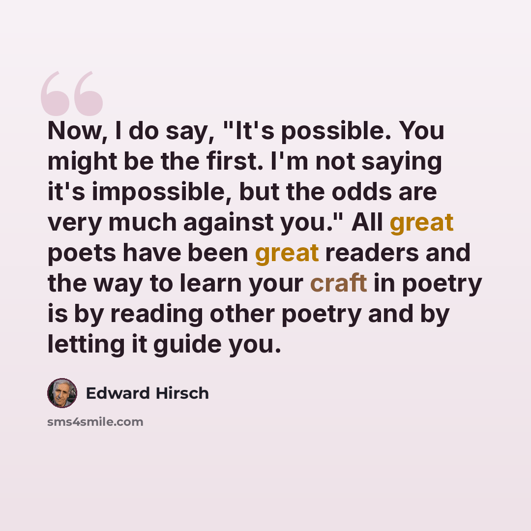 “Now, I do say, "It's possible. You might be the first. I'm not saying it's impossible, but the odds are very much against you." All great poets have been great readers and the way to learn your craft in poetry is by reading other poetry and by letting it guide you.” quote by Edward Hirsch