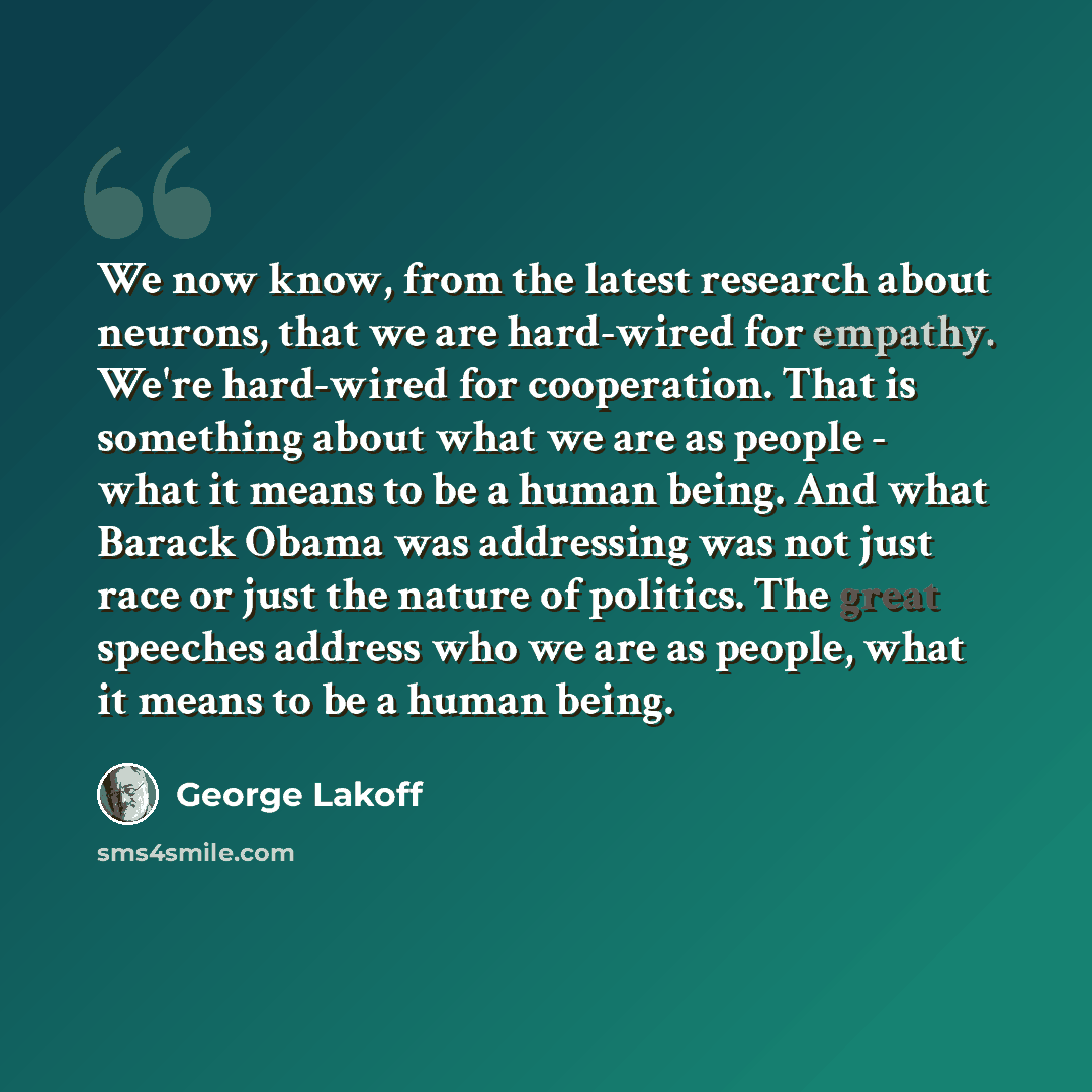 “We now know, from the latest research about neurons, that we are hard-wired for empathy. We're hard-wired for cooperation. That is something about what we are as people - what it means to be a human being. And what Barack Obama was addressing was not just race or just the nature of politics. The…” quote by George Lakoff