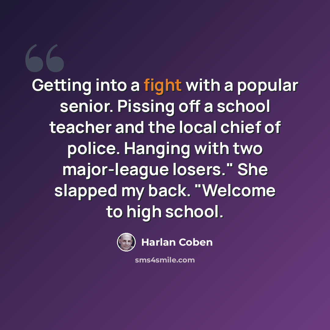 “Getting into a fight with a popular senior. Pissing off a school teacher and the local chief of police. Hanging with two major-league losers." She slapped my back. "Welcome to high school.” quote by Harlan Coben