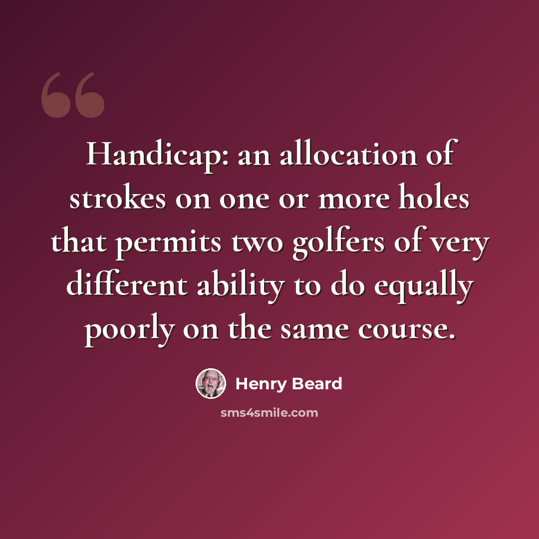 “Handicap: an allocation of strokes on one or more holes that permits two golfers of very different ability to do equally poorly on the same course.” quote by Henry Beard