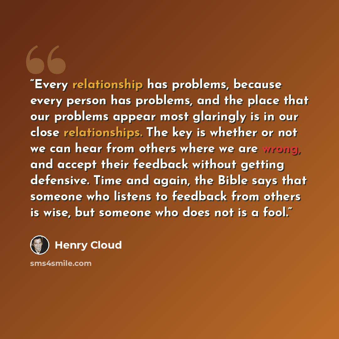 “Every relationship has problems, because every person has problems, and the place that our problems appear most glaringly is in our close relationships. The key is whether or not we can hear from others where we are wrong, and accept their feedback without getting defensive. Time and again, the…” quote by Henry Cloud