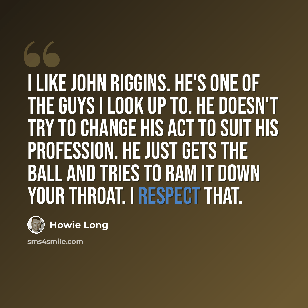 “I like John Riggins. He's one of the guys I look up to. He doesn't try to change his act to suit his profession. He just gets the ball and tries to ram it down your throat. I respect that.” quote by Howie Long