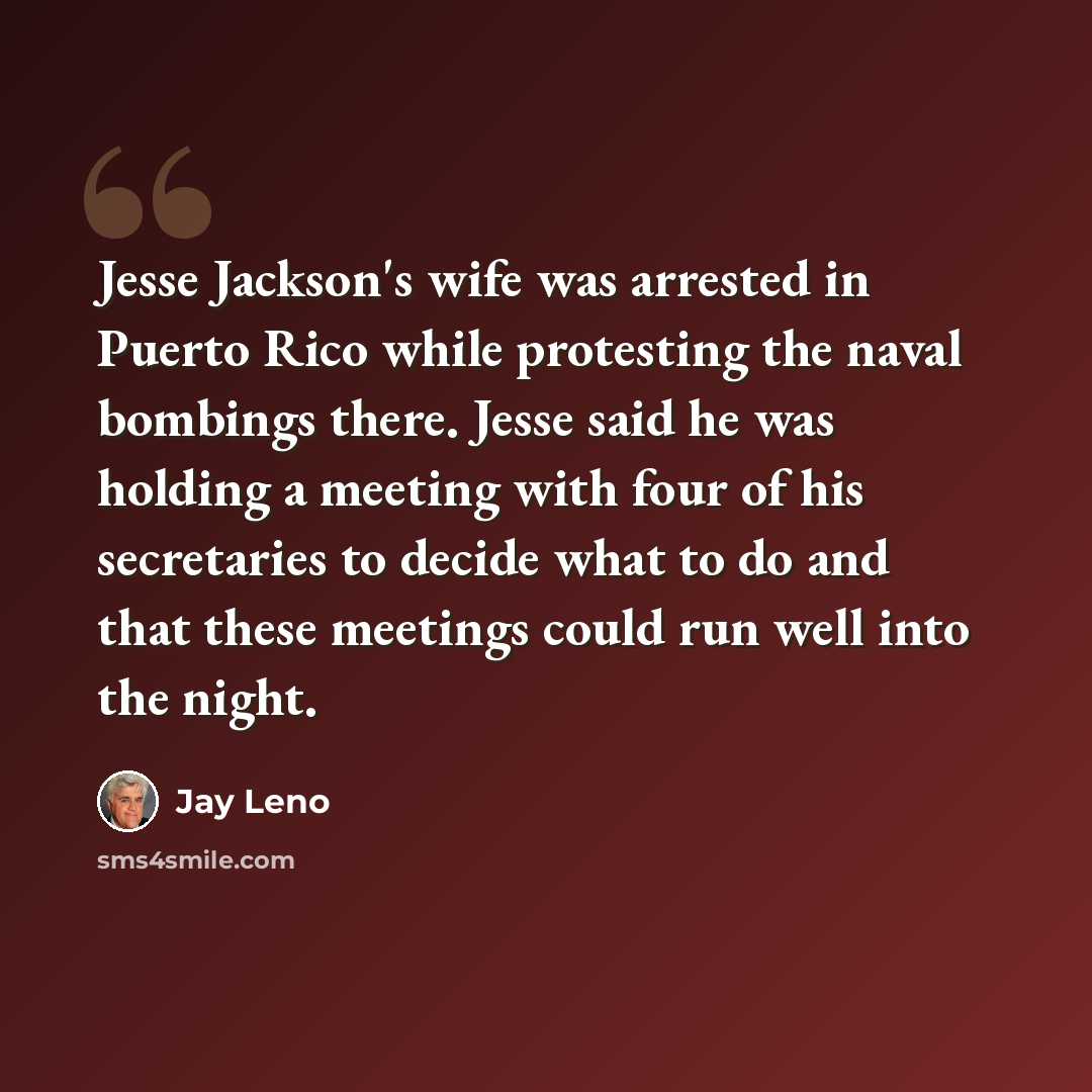 “Jesse Jackson's wife was arrested in Puerto Rico while protesting the naval bombings there. Jesse said he was holding a meeting with four of his secretaries to decide what to do and that these meetings could run well into the night.” quote by Jay Leno