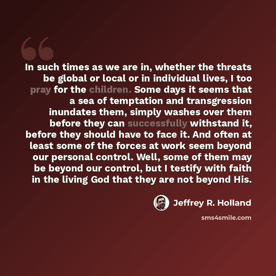 “In such times as we are in, whether the threats be global or local or in individual lives, I too pray for the children. Some days it seems that a sea of temptation and transgression inundates them, simply washes over them before they can successfully withstand it, before they should have to face…” quote by Jeffrey R. Holland