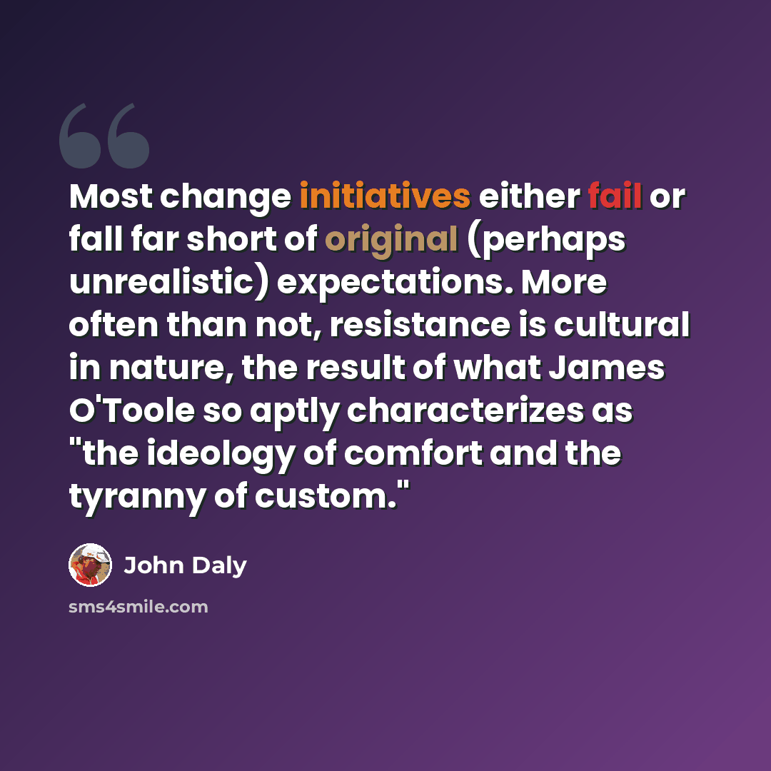 “Most change initiatives either fail or fall far short of original (perhaps unrealistic) expectations. More often than not, resistance is cultural in nature, the result of what James O'Toole so aptly characterizes as "the ideology of comfort and the tyranny of custom."” quote by John Daly