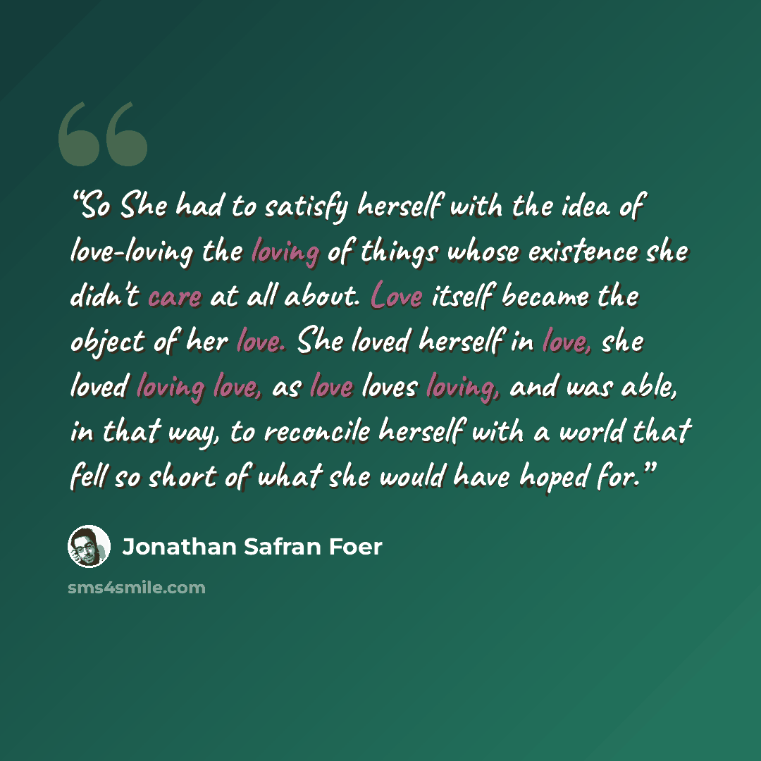 “So She had to satisfy herself with the idea of love-loving the loving of things whose existence she didn't care at all about. Love itself became the object of her love. She loved herself in love, she loved loving love, as love loves loving, and was able, in that way, to reconcile herself with a…” quote by Jonathan Safran Foer