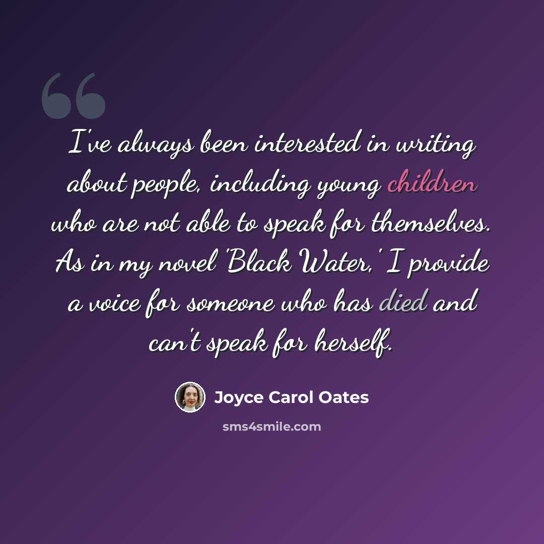 “I've always been interested in writing about people, including young children who are not able to speak for themselves. As in my novel 'Black Water,' I provide a voice for someone who has died and can't speak for herself.” quote by Joyce Carol Oates