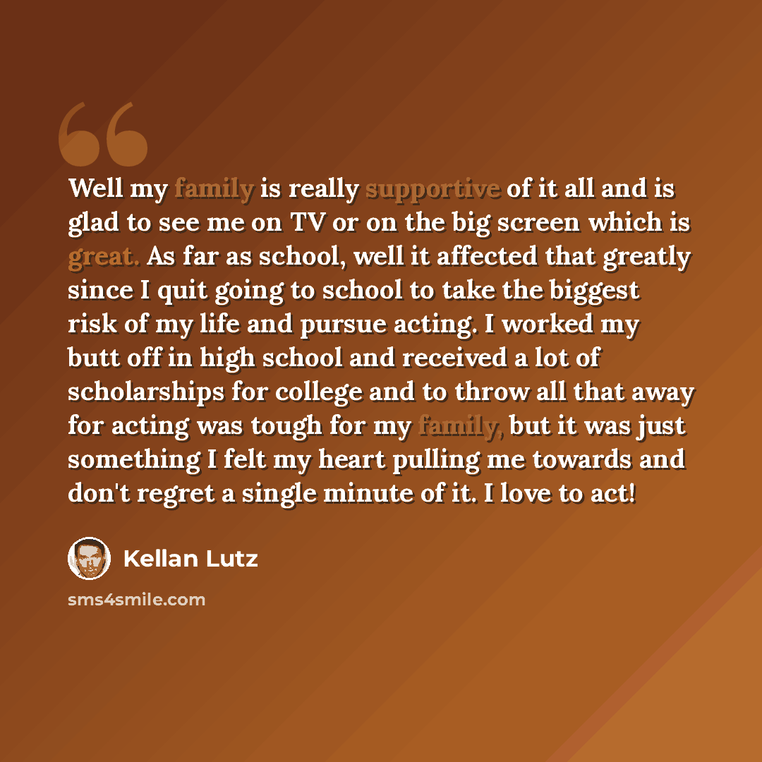 “Well my family is really supportive of it all and is glad to see me on TV or on the big screen which is great. As far as school, well it affected that greatly since I quit going to school to take the biggest risk of my life and pursue acting. I worked my butt off in high school and received a lot…” quote by Kellan Lutz