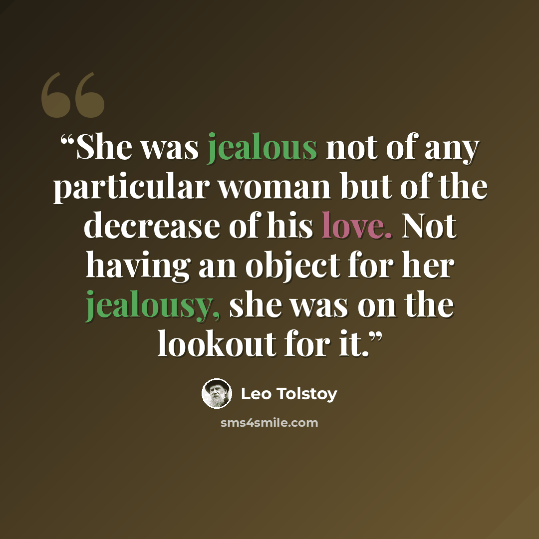 “She was jealous not of any particular woman but of the decrease of his love. Not having an object for her jealousy, she was on the lookout for it.” quote by Leo Tolstoy