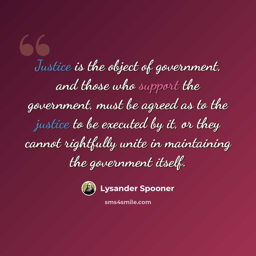“Justice is the object of government, and those who support the government, must be agreed as to the justice to be executed by it, or they cannot rightfully unite in maintaining the government itself.” quote by Lysander Spooner