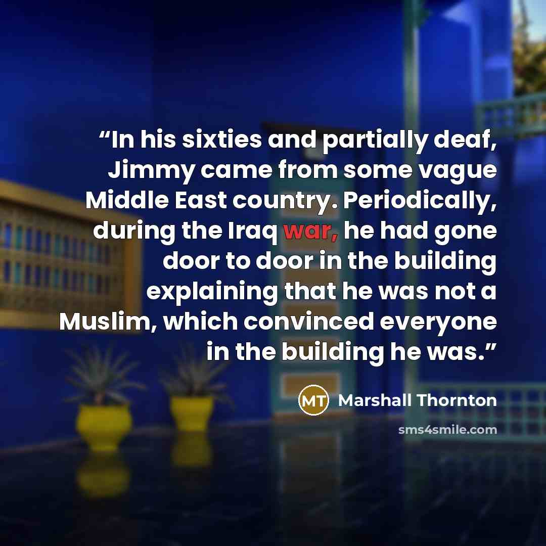 “In his sixties and partially deaf, Jimmy came from some vague Middle East country. Periodically, during the Iraq war, he had gone door to door in the building explaining that he was not a Muslim, which convinced everyone in the building he was.” quote by Marshall Thornton