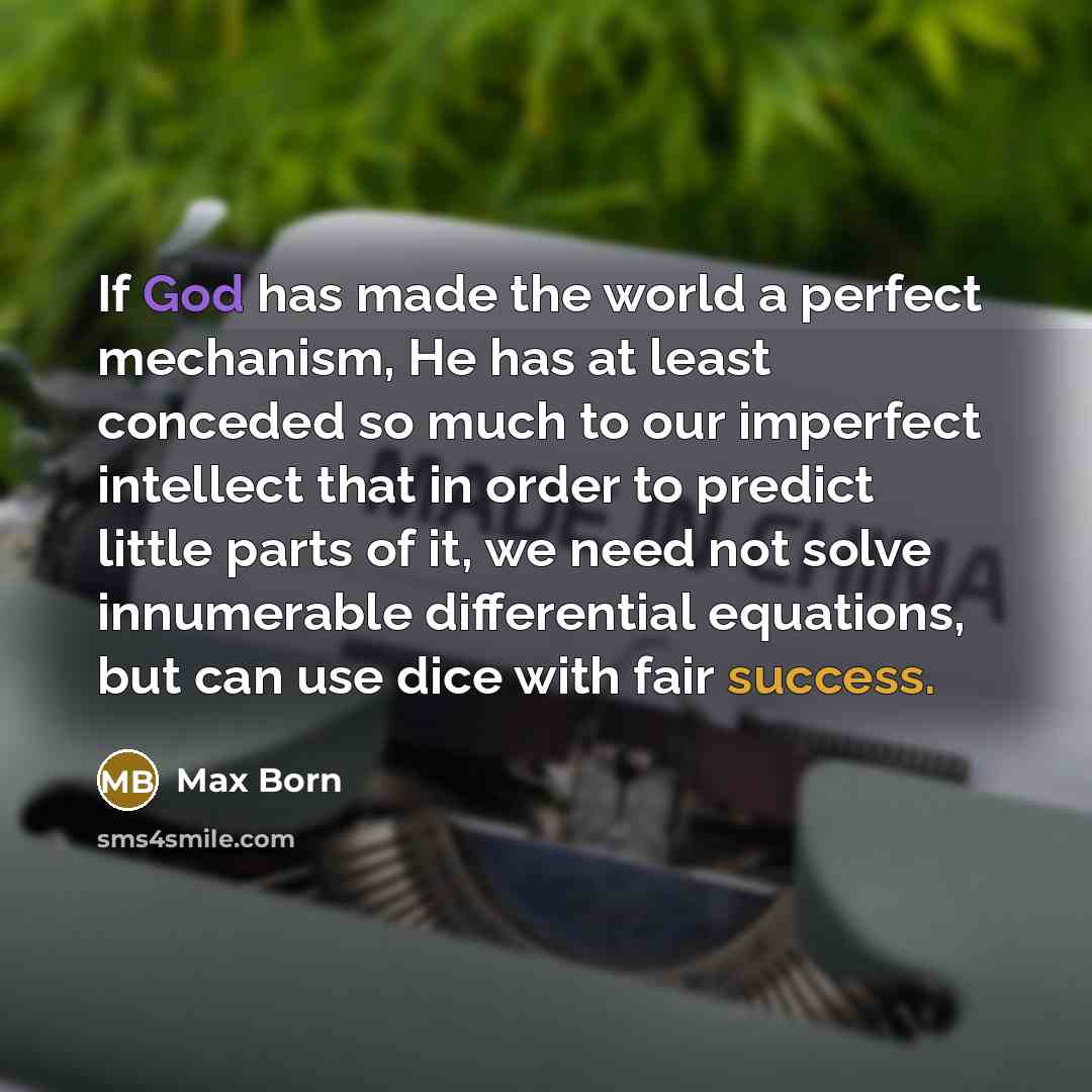 “If God has made the world a perfect mechanism, He has at least conceded so much to our imperfect intellect that in order to predict little parts of it, we need not solve innumerable differential equations, but can use dice with fair success.” quote by Max Born