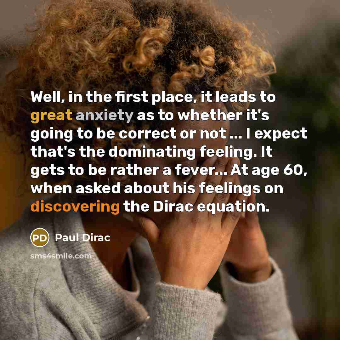 “Well, in the first place, it leads to great anxiety as to whether it's going to be correct or not ... I expect that's the dominating feeling. It gets to be rather a fever... At age 60, when asked about his feelings on discovering the Dirac equation.” quote by Paul Dirac