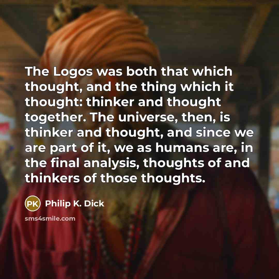 “The Logos was both that which thought, and the thing which it thought: thinker and thought together. The universe, then, is thinker and thought, and since we are part of it, we as humans are, in the final analysis, thoughts of and thinkers of those thoughts.” quote by Philip K. Dick