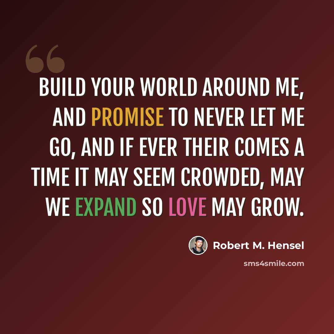 “Build your world around me, and promise to never let me go, and if ever their comes a time it may seem crowded, may we expand so love may grow.” quote by Robert M. Hensel