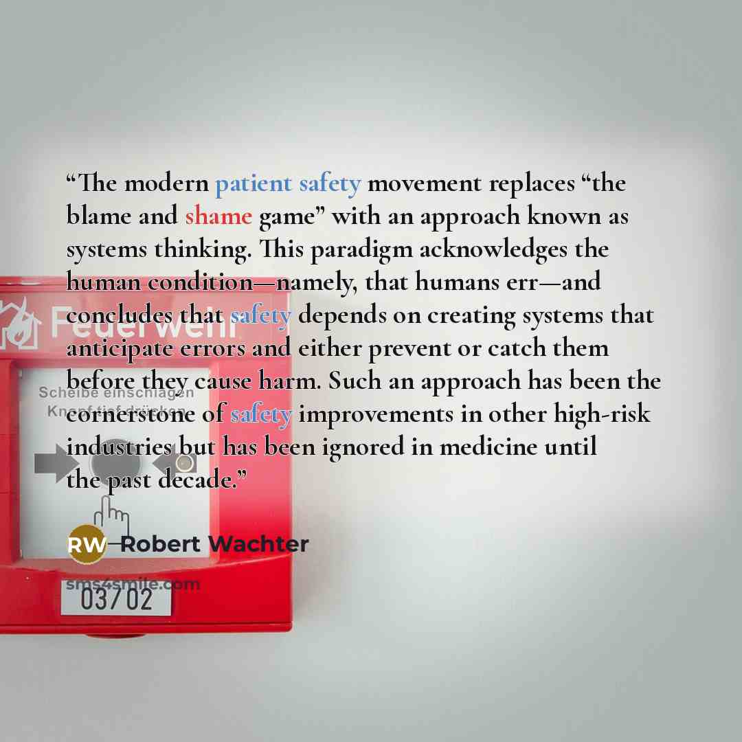 “The modern patient safety movement replaces “the blame and shame game” with an approach known as systems thinking. This paradigm acknowledges the human condition—namely, that humans err—and concludes that safety depends on creating systems that anticipate errors and either prevent or catch them…” quote by Robert Wachter