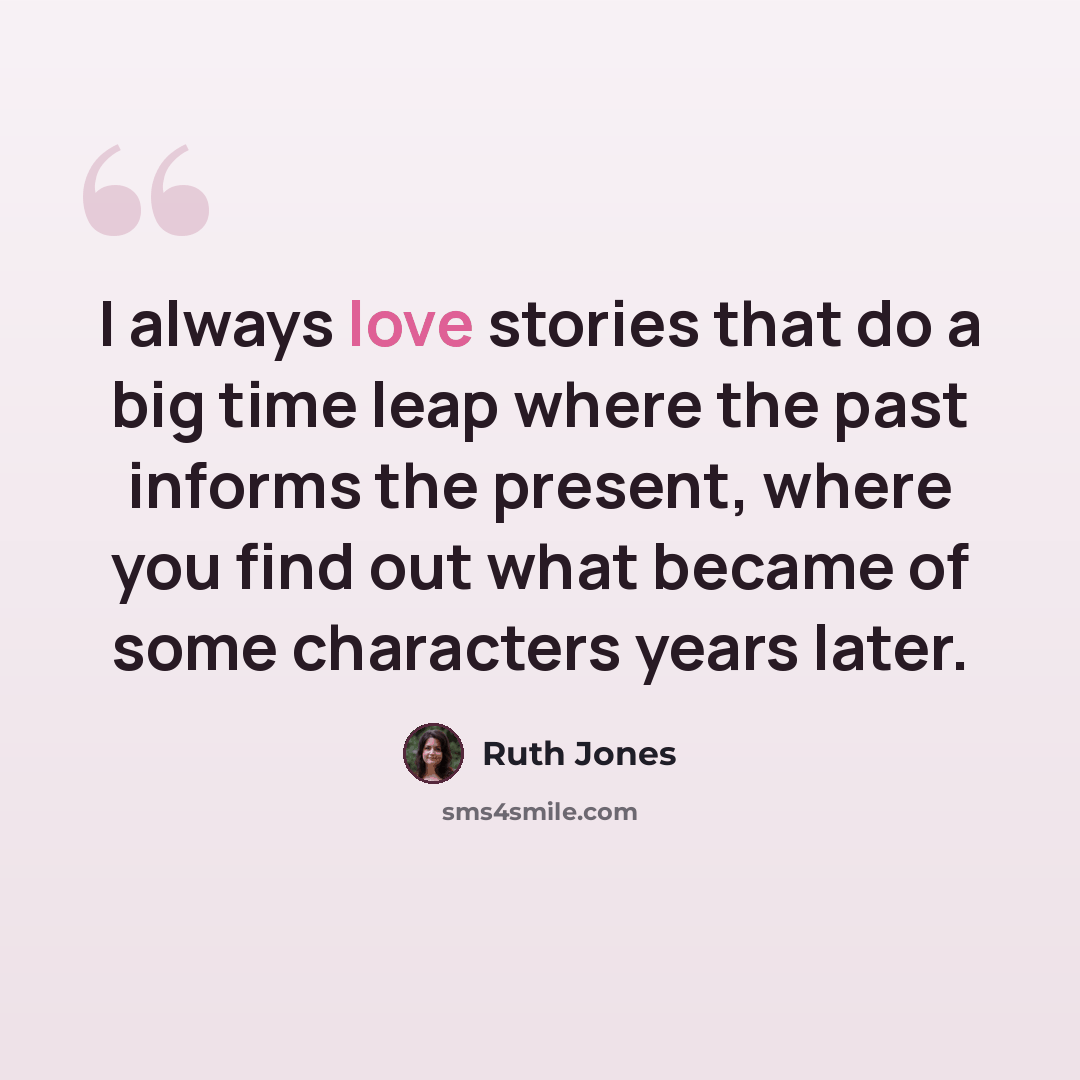 “I always love stories that do a big time leap where the past informs the present, where you find out what became of some characters years later.” quote by Ruth Jones