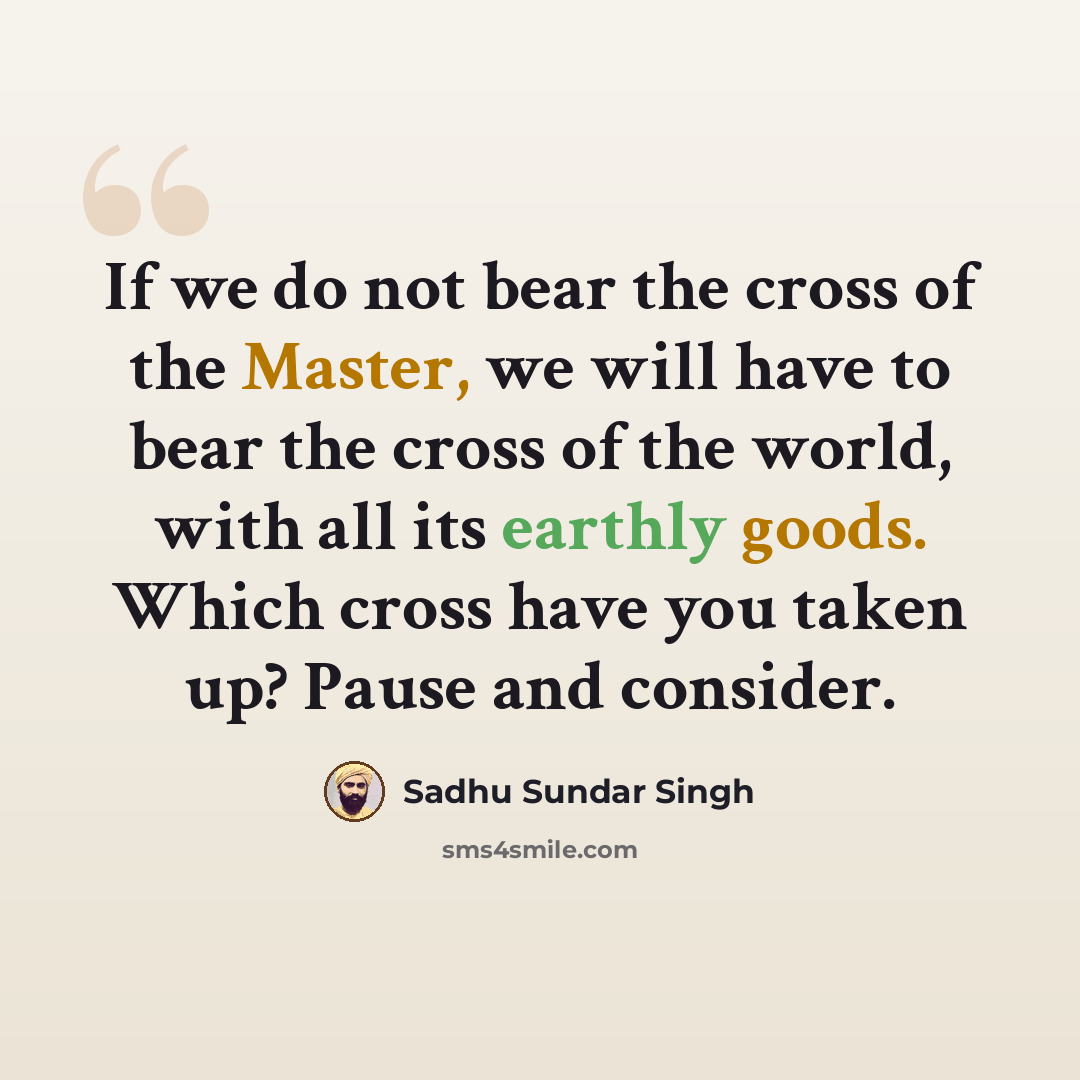 “If we do not bear the cross of the Master, we will have to bear the cross of the world, with all its earthly goods. Which cross have you taken up? Pause and consider.” quote by Sadhu Sundar Singh