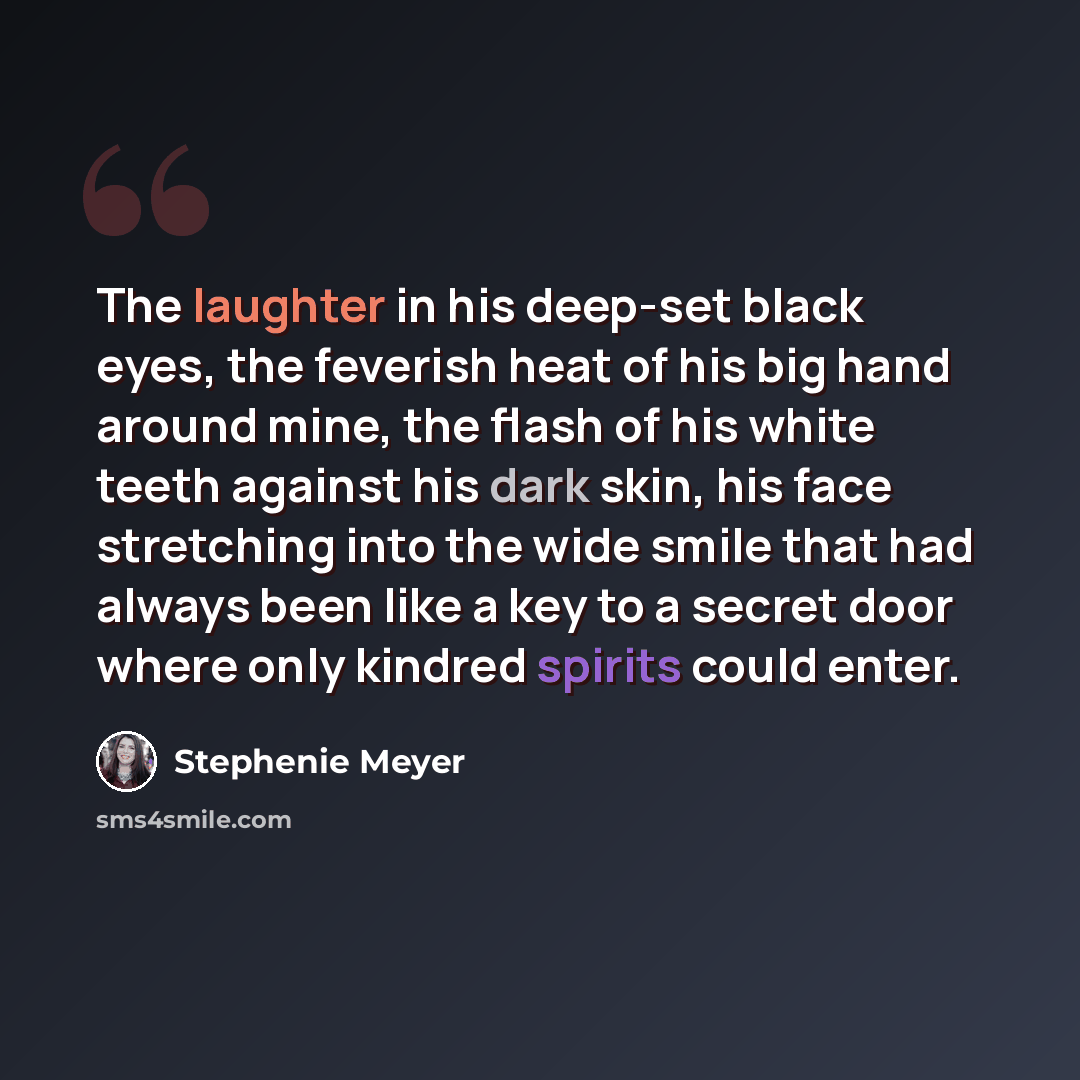 “The laughter in his deep-set black eyes, the feverish heat of his big hand around mine, the flash of his white teeth against his dark skin, his face stretching into the wide smile that had always been like a key to a secret door where only kindred spirits could enter.” quote by Stephenie Meyer