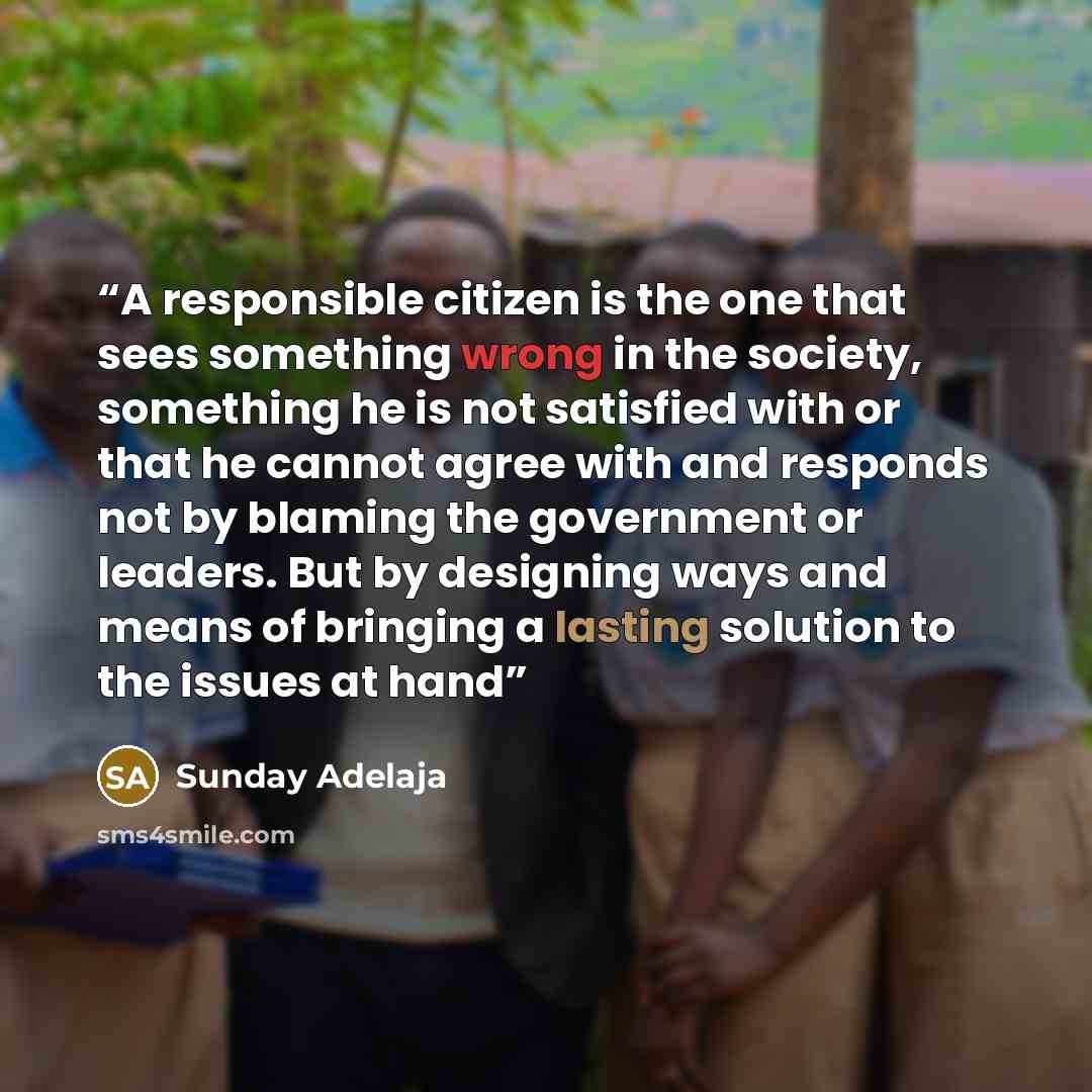 “A responsible citizen is the one that sees something wrong in the society, something he is not satisfied with or that he cannot agree with and responds not by blaming the government or leaders. But by designing ways and means of bringing a lasting solution to the issues at hand” quote by Sunday Adelaja